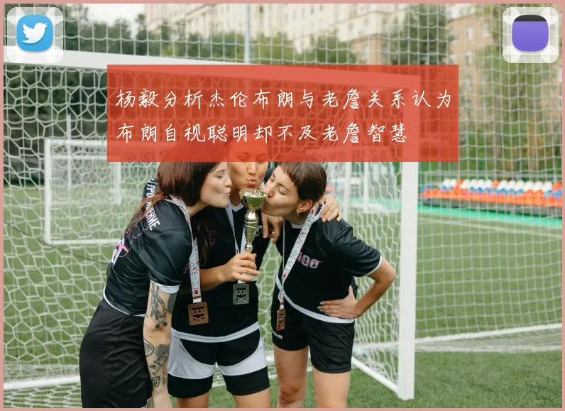 杨毅分析杰伦布朗与老詹关系认为布朗自视聪明却不及老詹智慧